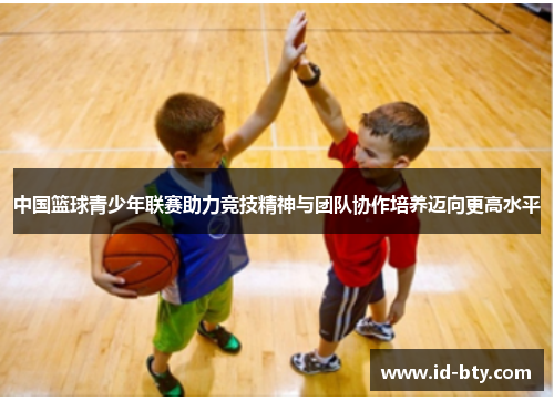 中国篮球青少年联赛助力竞技精神与团队协作培养迈向更高水平