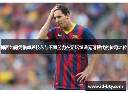 梅西如何凭借卓越技艺与不懈努力在足坛塑造无可替代的传奇地位