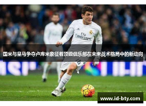 国米与皇马争夺卢库米象征着顶级俱乐部在未来战术格局中的新动向