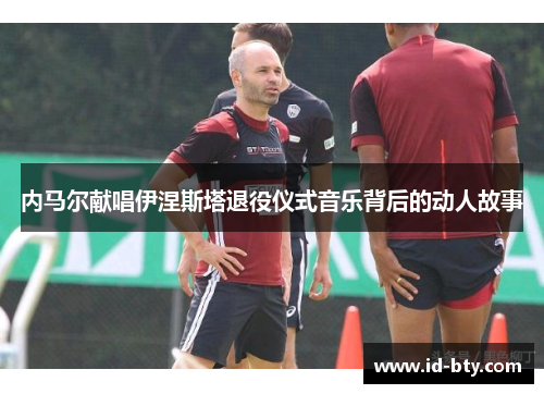 内马尔献唱伊涅斯塔退役仪式音乐背后的动人故事
