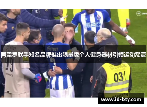 阿圭罗联手知名品牌推出限量版个人健身器材引领运动潮流