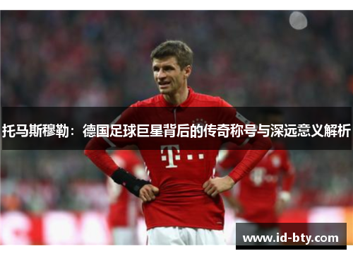 托马斯穆勒：德国足球巨星背后的传奇称号与深远意义解析