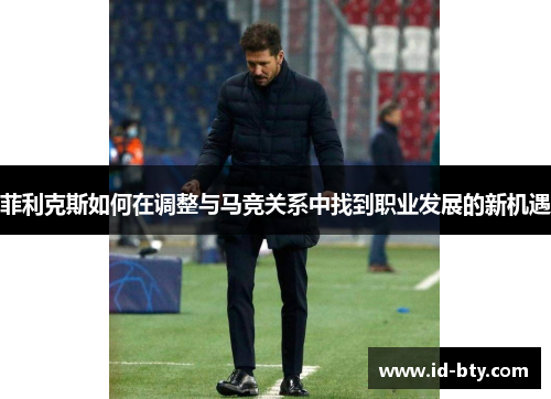 菲利克斯如何在调整与马竞关系中找到职业发展的新机遇