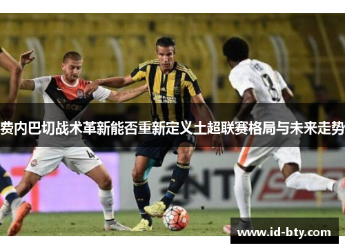 费内巴切战术革新能否重新定义土超联赛格局与未来走势 费内巴切战术革新能否重新定义土超联赛格局与未来走势