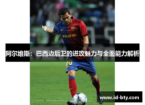 阿尔维斯:巴西边后卫的进攻魅力与全面能力解析 阿尔维斯:巴西边后卫的进攻魅力与全面能力解析
