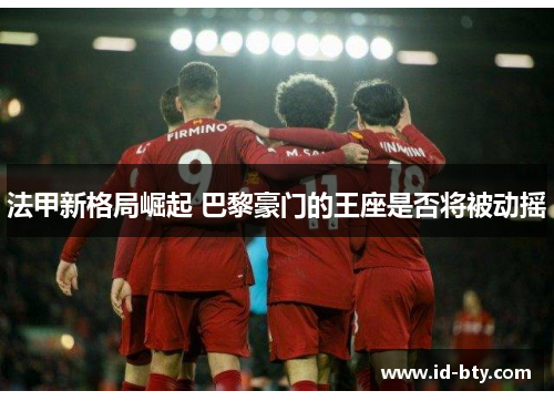 法甲新格局崛起 巴黎豪门的王座是否将被动摇 法甲新格局崛起 巴黎豪门的王座是否将被动摇