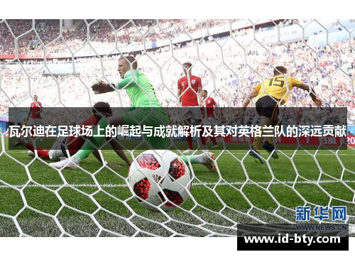瓦尔迪在足球场上的崛起与成就解析及其对英格兰队的深远贡献 瓦尔迪在足球场上的崛起与成就解析及其对英格兰队的深远贡献